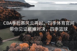 CBA季后赛风云再起，四季体育官网带你见证巅峰对决，四季篮球