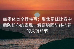 四季体育全程特写：聚焦足球比赛中后防核心的表现，解密稳固防线构建的关键环节