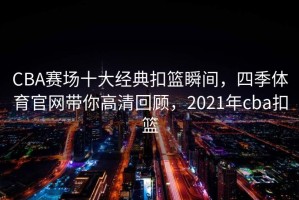 CBA赛场十大经典扣篮瞬间，四季体育官网带你高清回顾，2021年cba扣篮