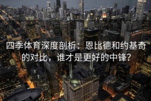 四季体育深度剖析：恩比德和约基奇的对比，谁才是更好的中锋？