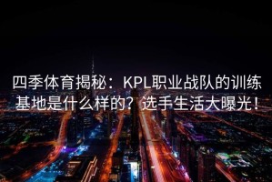 四季体育揭秘：KPL职业战队的训练基地是什么样的？选手生活大曝光！