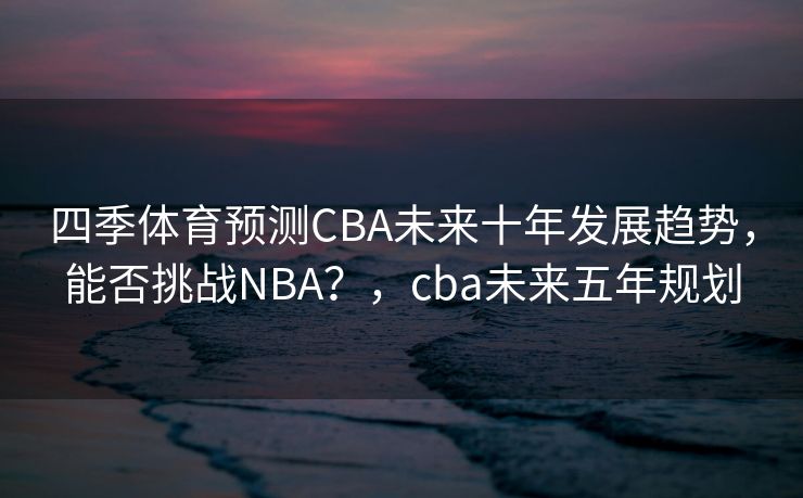 四季体育预测CBA未来十年发展趋势，能否挑战NBA？，cba未来五年规划