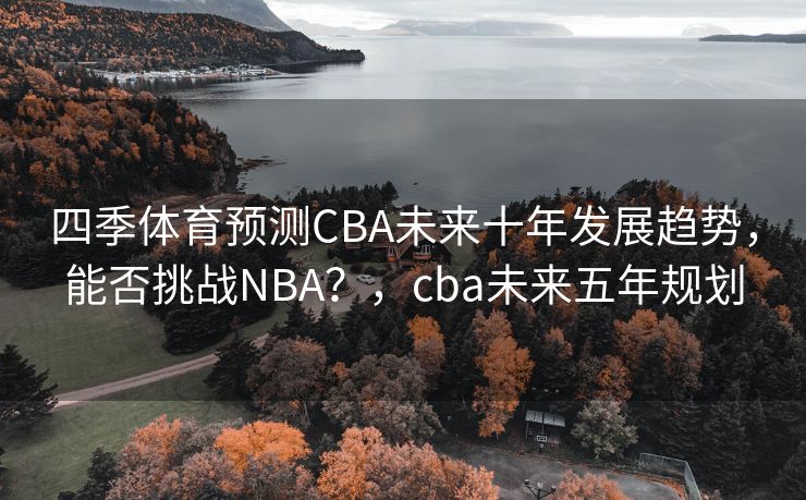 四季体育预测CBA未来十年发展趋势，能否挑战NBA？，cba未来五年规划