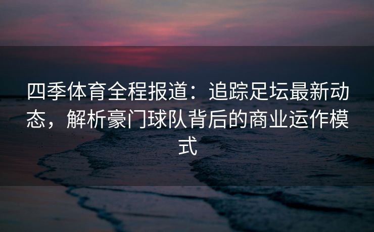四季体育全程报道：追踪足坛最新动态，解析豪门球队背后的商业运作模式