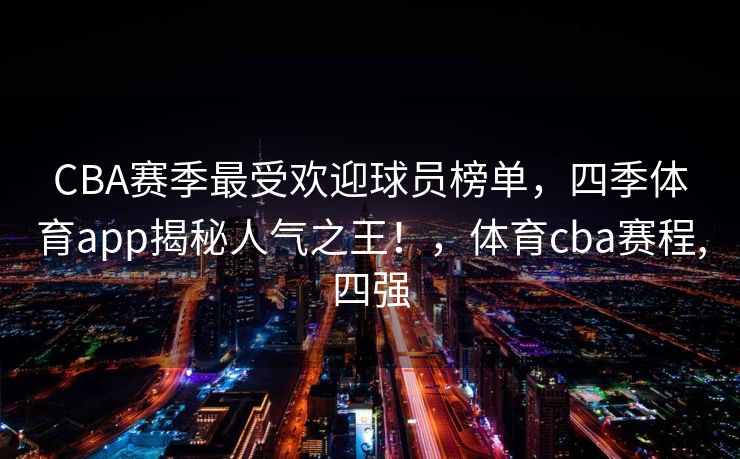 CBA赛季最受欢迎球员榜单，四季体育app揭秘人气之王！，体育cba赛程,四强