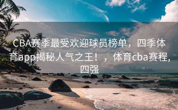 CBA赛季最受欢迎球员榜单，四季体育app揭秘人气之王！，体育cba赛程,四强