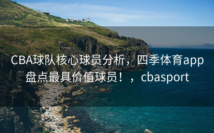 CBA球队核心球员分析，四季体育app盘点最具价值球员！，cbasport