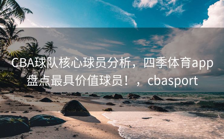 CBA球队核心球员分析，四季体育app盘点最具价值球员！，cbasport