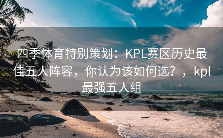 四季体育特别策划：KPL赛区历史最佳五人阵容，你认为该如何选？，kpl最强五人组